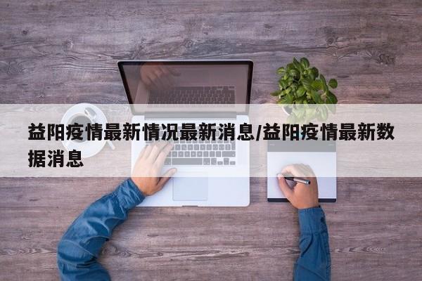 益阳疫情最新情况最新消息/益阳疫情最新数据消息