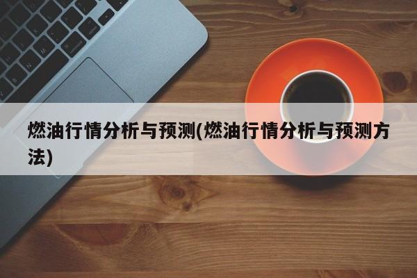 燃油行情分析与预测(燃油行情分析与预测方法)