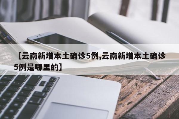 【云南新增本土确诊5例,云南新增本土确诊5例是哪里的】
