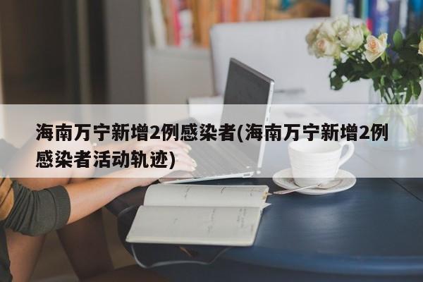 海南万宁新增2例感染者(海南万宁新增2例感染者活动轨迹)
