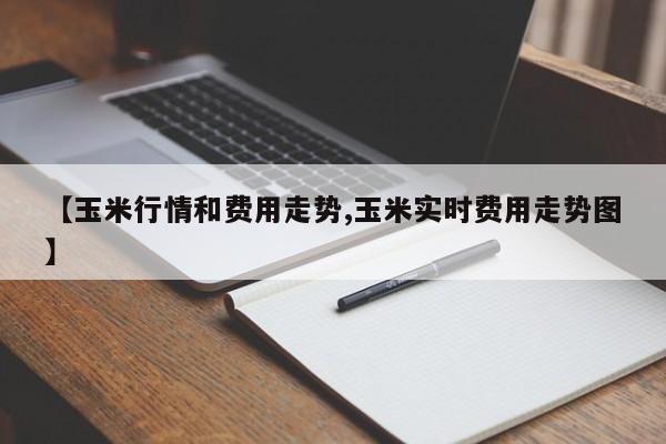 【玉米行情和费用走势,玉米实时费用走势图】