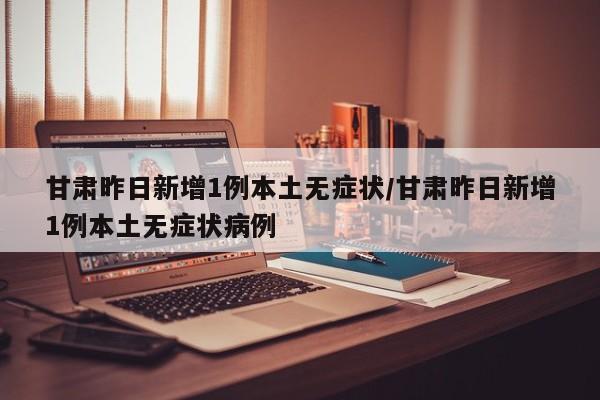 甘肃昨日新增1例本土无症状/甘肃昨日新增1例本土无症状病例