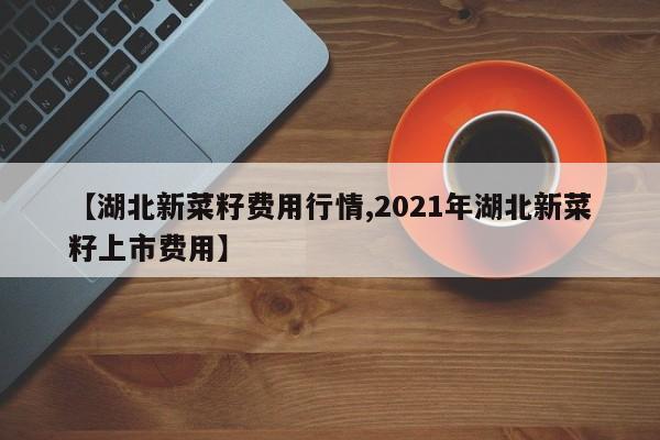 【湖北新菜籽费用行情,2021年湖北新菜籽上市费用】