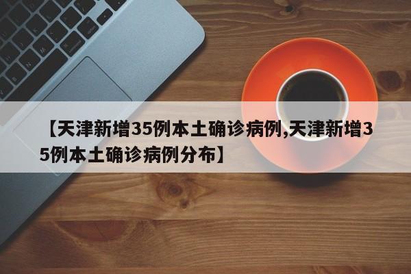 【天津新增35例本土确诊病例,天津新增35例本土确诊病例分布】