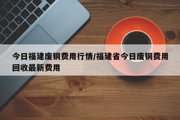 今日福建废铜费用行情/福建省今日废铜费用回收最新费用