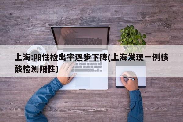 上海:阳性检出率逐步下降(上海发现一例核酸检测阳性)