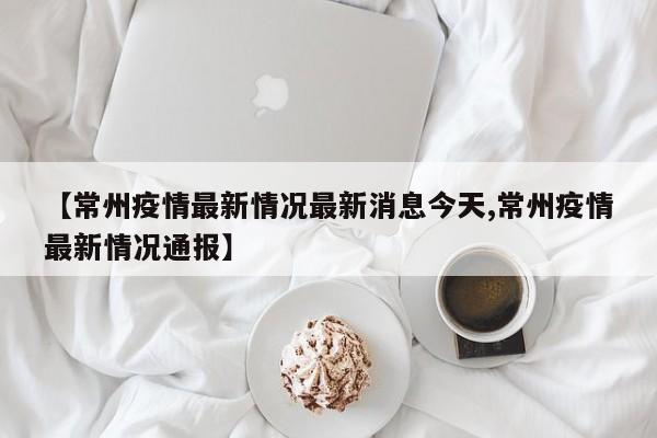 【常州疫情最新情况最新消息今天,常州疫情最新情况通报】