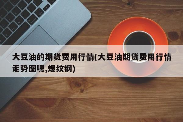 大豆油的期货费用行情(大豆油期货费用行情走势图嘿,螺纹钢)