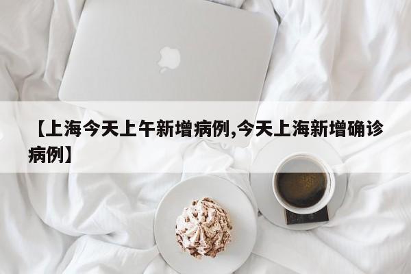 【上海今天上午新增病例,今天上海新增确诊病例】