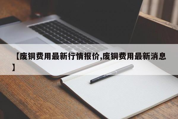 【废铜费用最新行情报价,废铜费用最新消息】