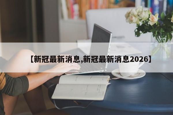 【新冠最新消息,新冠最新消息2026】