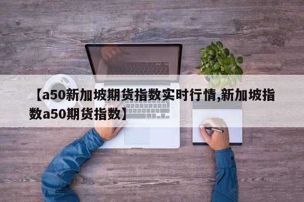【a50新加坡期货指数实时行情,新加坡指数a50期货指数】