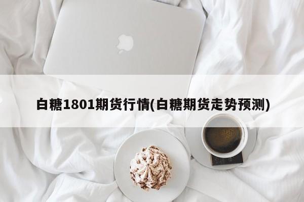 白糖1801期货行情(白糖期货走势预测)