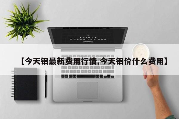 【今天铝最新费用行情,今天铝价什么费用】