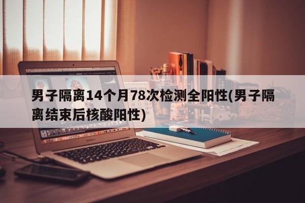 男子隔离14个月78次检测全阳性(男子隔离结束后核酸阳性)