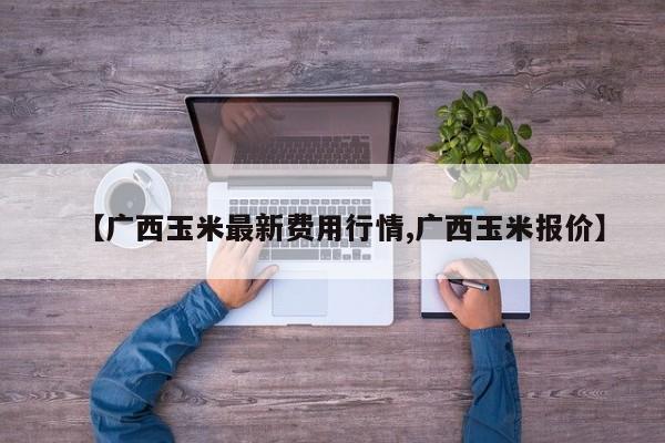 【广西玉米最新费用行情,广西玉米报价】