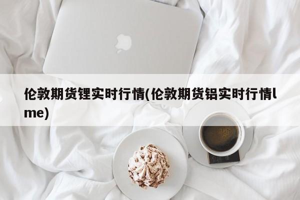 伦敦期货锂实时行情(伦敦期货铝实时行情lme)