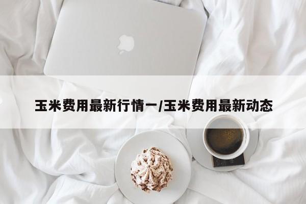 玉米费用最新行情一/玉米费用最新动态