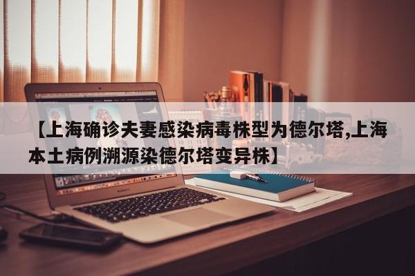 【上海确诊夫妻感染病毒株型为德尔塔,上海本土病例溯源染德尔塔变异株】