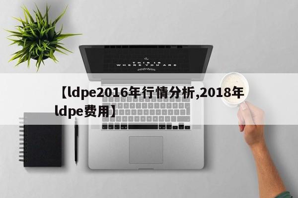 【ldpe2016年行情分析,2018年ldpe费用】