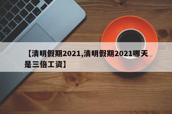 【清明假期2021,清明假期2021哪天是三倍工资】