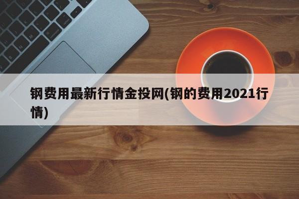 钢费用最新行情金投网(钢的费用2021行情)