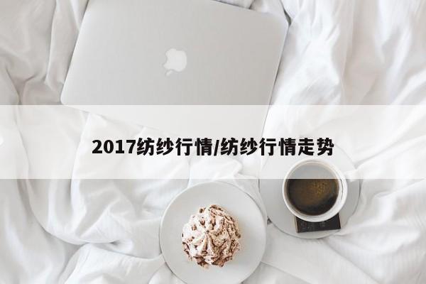 2017纺纱行情/纺纱行情走势