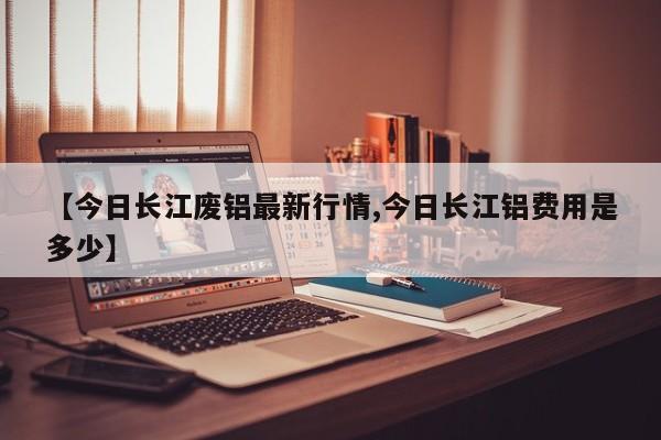 【今日长江废铝最新行情,今日长江铝费用是多少】