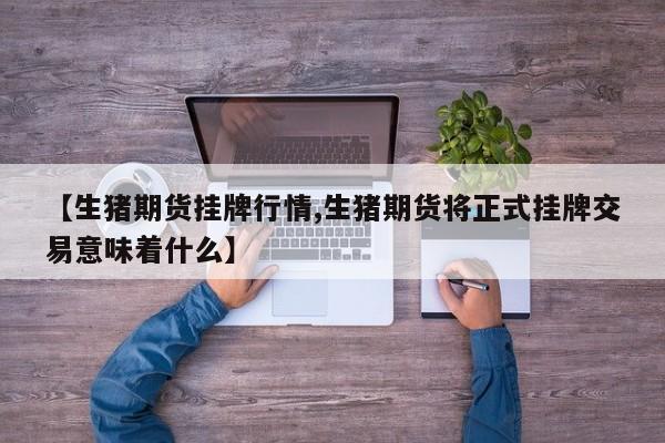 【生猪期货挂牌行情,生猪期货将正式挂牌交易意味着什么】
