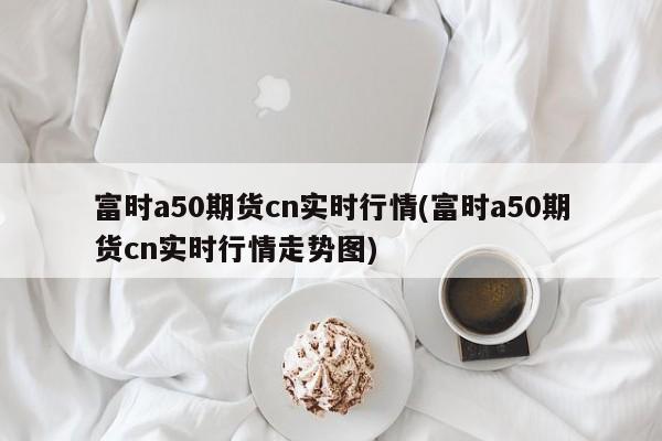 富时a50期货cn实时行情(富时a50期货cn实时行情走势图)