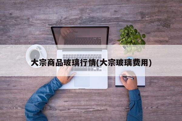 大宗商品玻璃行情(大宗玻璃费用)