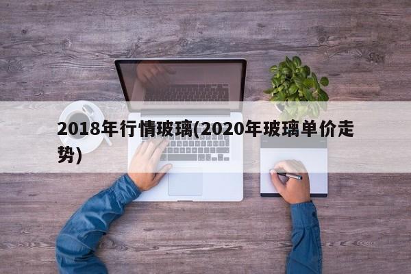 2018年行情玻璃(2020年玻璃单价走势)