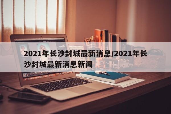 2021年长沙封城最新消息/2021年长沙封城最新消息新闻