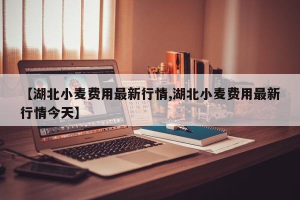 【湖北小麦费用最新行情,湖北小麦费用最新行情今天】