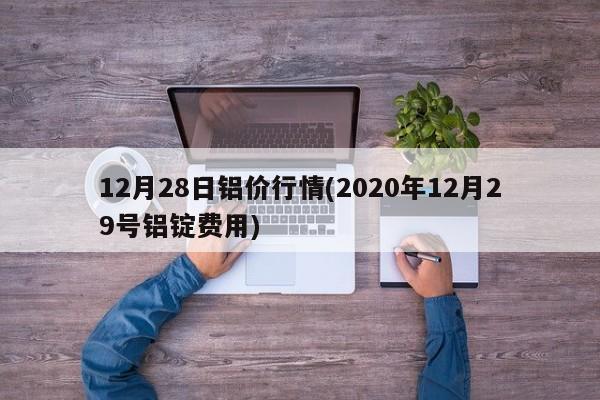 12月28日铝价行情(2020年12月29号铝锭费用)
