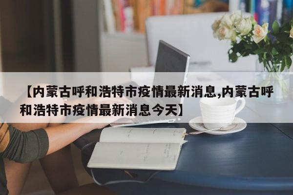 【内蒙古呼和浩特市疫情最新消息,内蒙古呼和浩特市疫情最新消息今天】