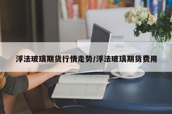 浮法玻璃期货行情走势/浮法玻璃期货费用