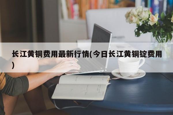 长江黄铜费用最新行情(今日长江黄铜锭费用)