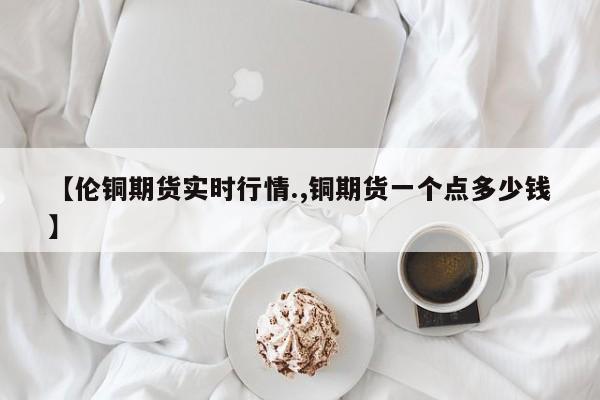 【伦铜期货实时行情.,铜期货一个点多少钱】