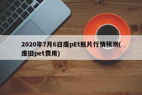 2020年7月6日废pEt瓶片行情预测(废旧pet费用)