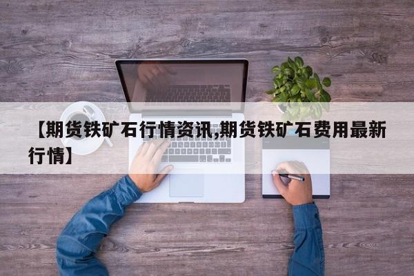 【期货铁矿石行情资讯,期货铁矿石费用最新行情】