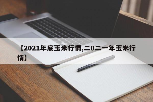 【2021年底玉米行情,二0二一年玉米行情】