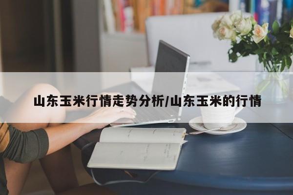 山东玉米行情走势分析/山东玉米的行情
