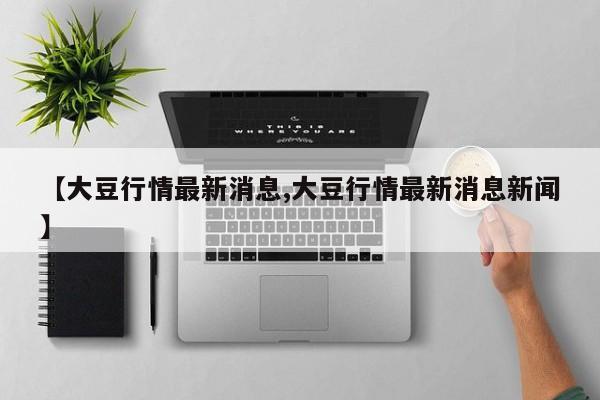 【大豆行情最新消息,大豆行情最新消息新闻】