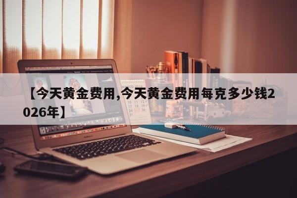 【今天黄金费用,今天黄金费用每克多少钱2026年】