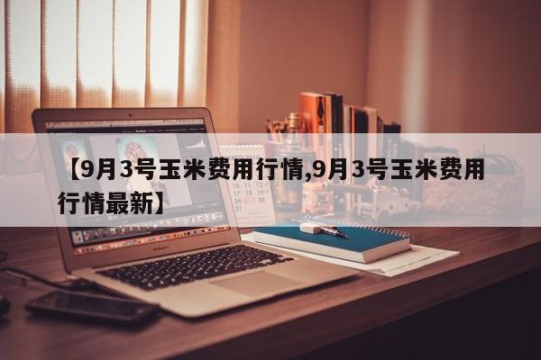 【9月3号玉米费用行情,9月3号玉米费用行情最新】