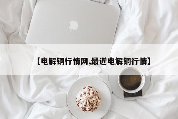 【电解铜行情网,最近电解铜行情】