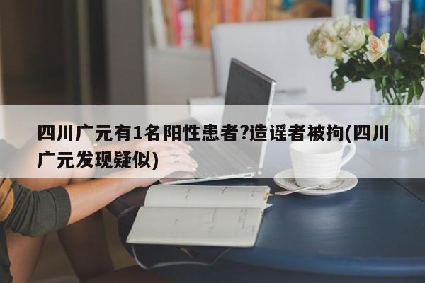 四川广元有1名阳性患者?造谣者被拘(四川广元发现疑似)