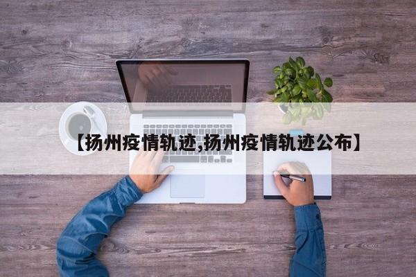 【扬州疫情轨迹,扬州疫情轨迹公布】