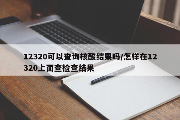 12320可以查询核酸结果吗/怎样在12320上面查检查结果
